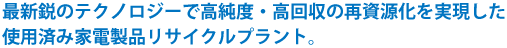 最新のテクノロジーで高純度・高回収の再資源化を実現した使用済み家電製品リサイクルプラント。