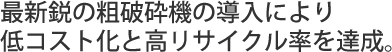 最新鋭の粗破砕機の導入により低コスト化と高リサイクル率を達成。