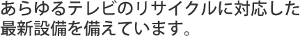 あらゆるテレビのリサイクルに対応した最新設備を備えています。